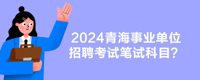 2024青海事业单位招聘考试笔试科目？-1.jpg